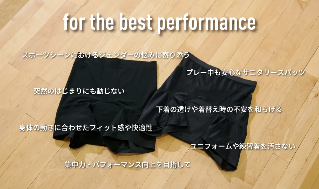 for the best performance ユニフォームや練習着を汚さない身体の動きに合わせたフィット感や快適性下着の透けや着替え時の不安を和らげる突然のはじまりにも動じないプレー中も安心なサニタリースパッツスポーツシーンにおけるジェンダーの悩みに寄り添う集中力・パフォーマンス向上を目指して