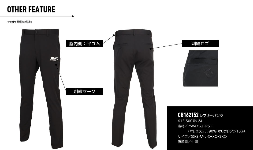 その他機能の詳細 刺繍マーク・ロゴ 脇内側：平ゴム CB162152　レフリーパンツ(ベルトループ有り) ￥13,500（税込） 素材／2WAYストレッチ（ポリエステル90％・ポリウレタン10％） サイズ／SS・S・M・L・O・XO・2XO 原産国／JAPAN